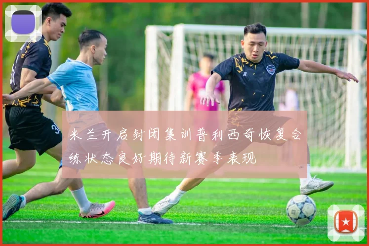 米兰开启封闭集训普利西奇恢复合练状态良好期待新赛季表现