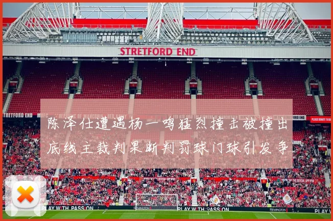 陈泽仕遭遇杨一鸣猛烈撞击被撞出底线主裁判果断判罚球门球引发争议