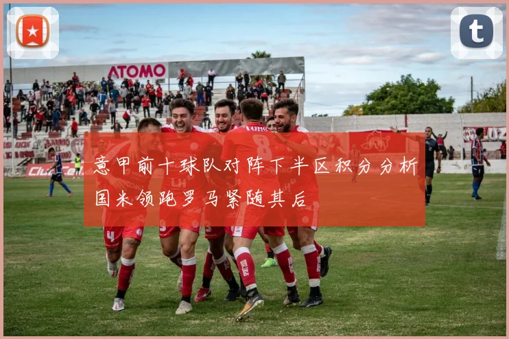意甲前十球队对阵下半区积分分析国米领跑罗马紧随其后