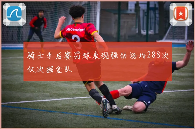 骑士季后赛罚球表现强劲场均288次仅次掘金队