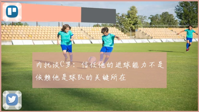 内托谈C罗：信任他的进球能力不是依赖他是球队的关键所在