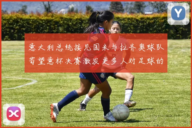 意大利总统接见国米与拉齐奥球队寄望意杯决赛激发更多人对足球的热爱