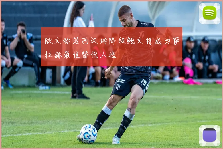 欧文称若西汉姆降级鲍文将成为萨拉赫最佳替代人选