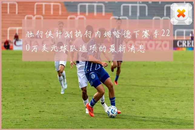 独行侠计划执行内姆哈德下赛季220万美元球队选项的最新消息