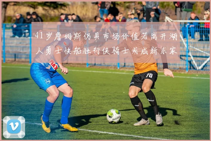 41岁詹姆斯仍具市场价值若离开湖人勇士快船独行侠骑士或成新东家