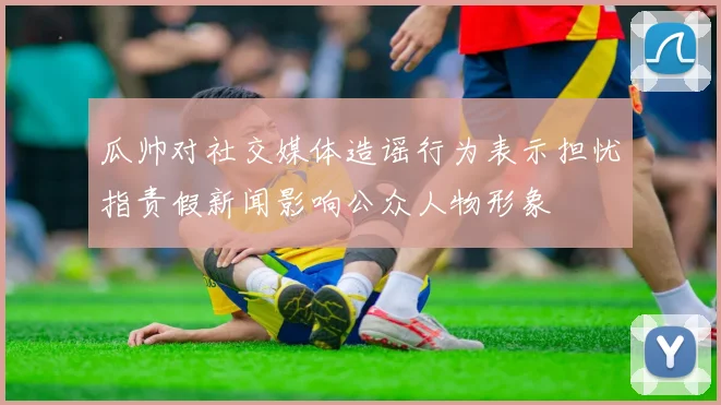 瓜帅对社交媒体造谣行为表示担忧指责假新闻影响公众人物形象