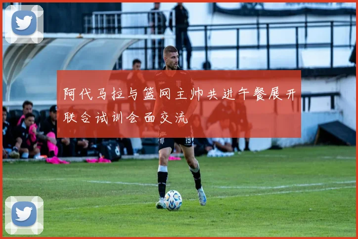 阿代马拉与篮网主帅共进午餐展开联合试训会面交流
