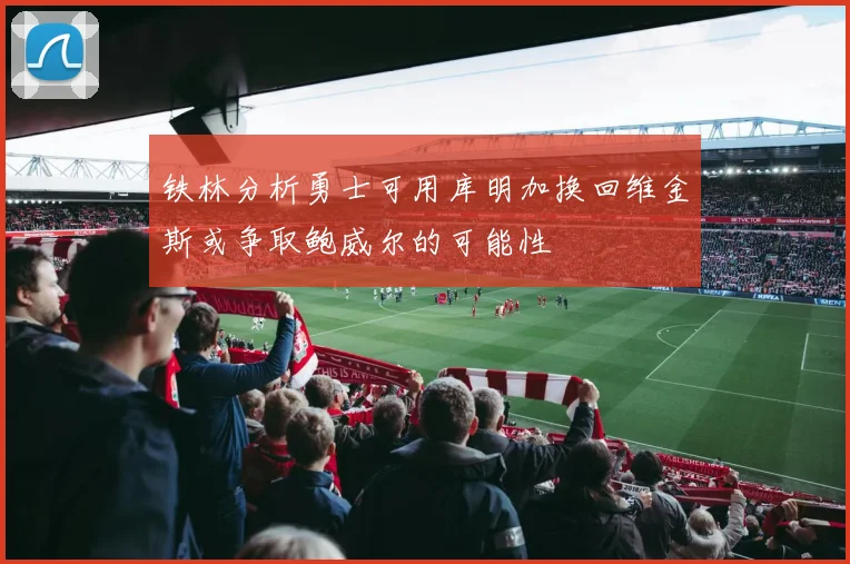 铁林分析勇士可用库明加换回维金斯或争取鲍威尔的可能性