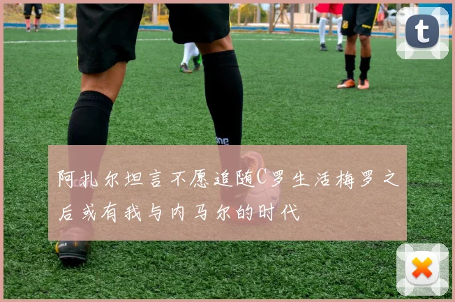 阿扎尔坦言不愿追随C罗生活梅罗之后或有我与内马尔的时代