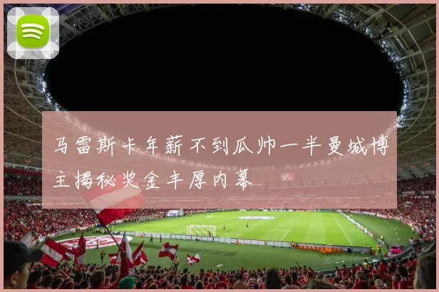 马雷斯卡年薪不到瓜帅一半曼城博主揭秘奖金丰厚内幕