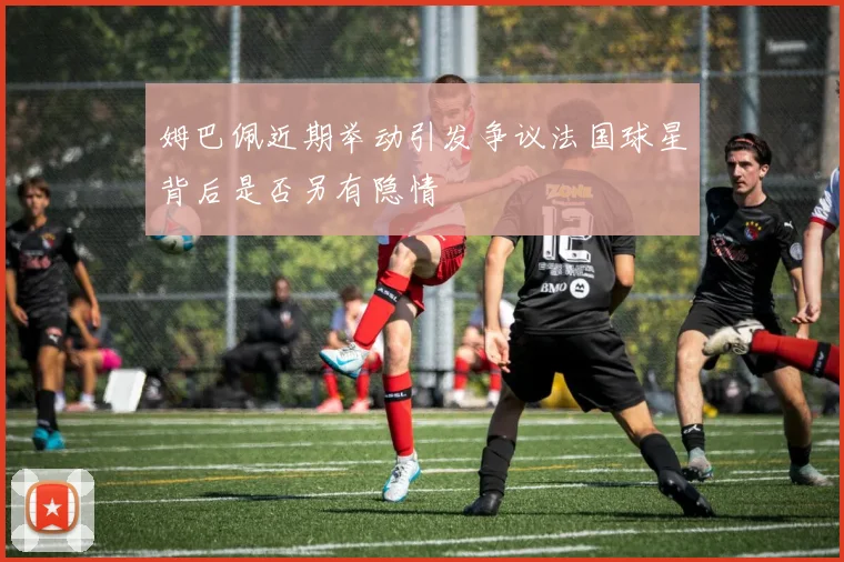 姆巴佩近期举动引发争议法国球星背后是否另有隐情