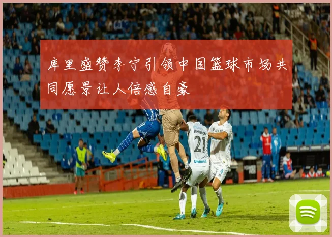 库里盛赞李宁引领中国篮球市场共同愿景让人倍感自豪