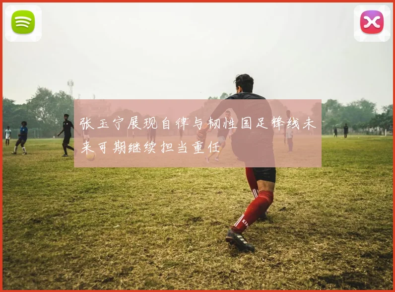 张玉宁展现自律与韧性国足锋线未来可期继续担当重任